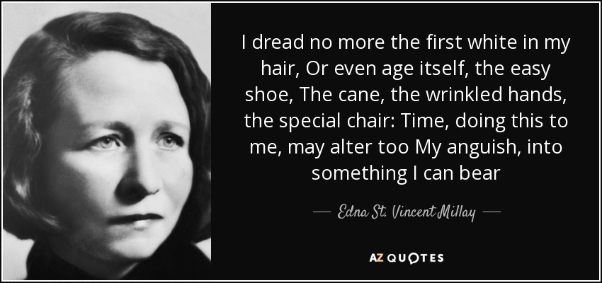 I dread no more the first white in my hair, Or even age itself, the easy shoe, The cane, the wrinkled hands, the special chair: Time, doing this to me, may alter too My anguish, into something I can bear - Edna St. Vincent Millay