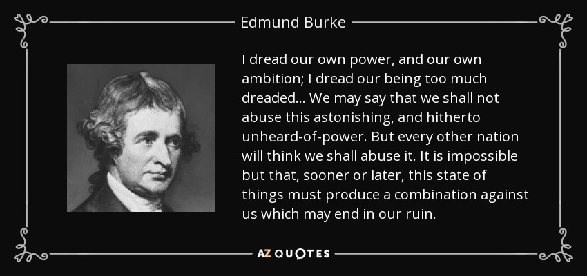 I dread our own power, and our own ambition; I dread our being too much dreaded... We may say that we shall not abuse this astonishing, and hitherto unheard-of-power. But every other nation will think we shall abuse it. It is impossible but that, sooner or later, this state of things must produce a combination against us which may end in our ruin. - Edmund Burke