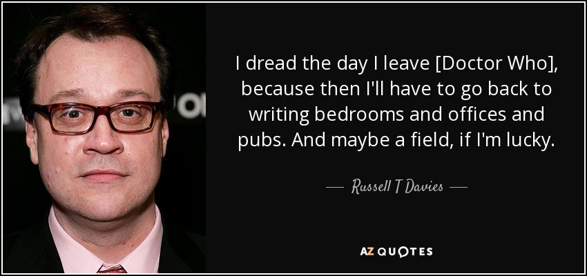 I dread the day I leave [Doctor Who], because then I'll have to go back to writing bedrooms and offices and pubs. And maybe a field, if I'm lucky. - Russell T Davies