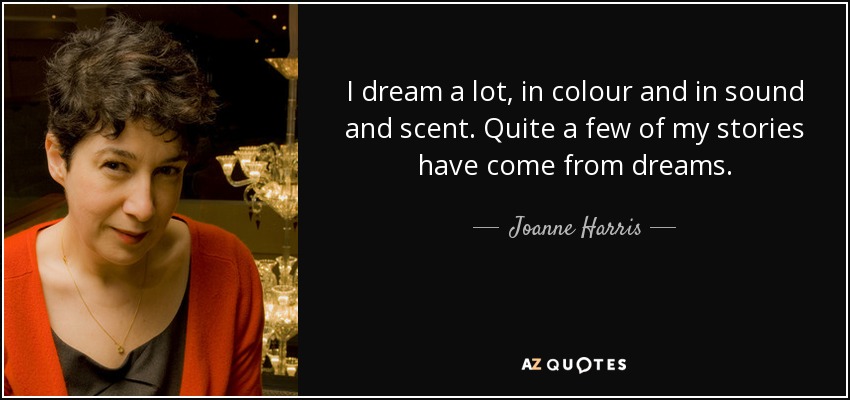 I dream a lot, in colour and in sound and scent. Quite a few of my stories have come from dreams. - Joanne Harris