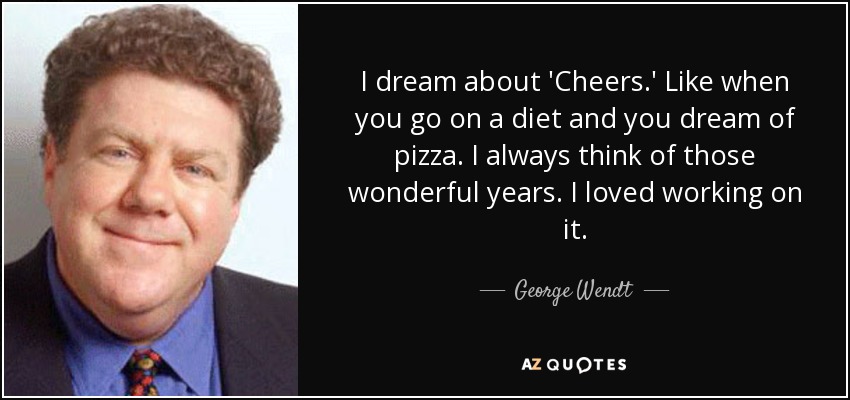 I dream about 'Cheers.' Like when you go on a diet and you dream of pizza. I always think of those wonderful years. I loved working on it. - George Wendt