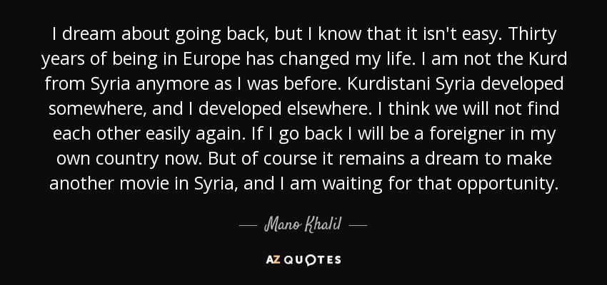 I dream about going back, but I know that it isn't easy. Thirty years of being in Europe has changed my life. I am not the Kurd from Syria anymore as I was before. Kurdistani Syria developed somewhere, and I developed elsewhere. I think we will not find each other easily again. If I go back I will be a foreigner in my own country now. But of course it remains a dream to make another movie in Syria, and I am waiting for that opportunity. - Mano Khalil