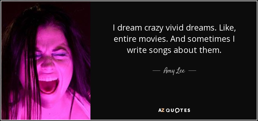 I dream crazy vivid dreams. Like, entire movies. And sometimes I write songs about them. - Amy Lee