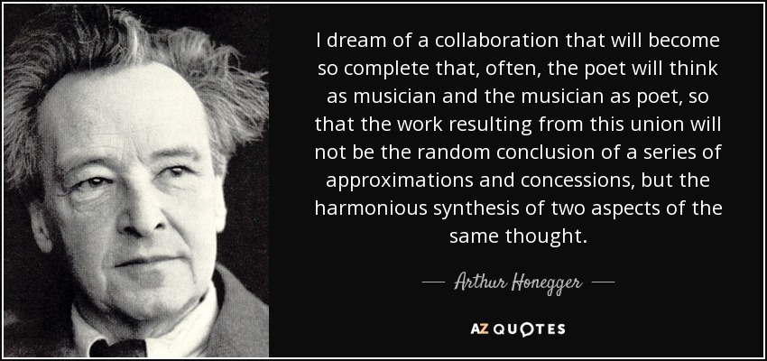 I dream of a collaboration that will become so complete that, often, the poet will think as musician and the musician as poet, so that the work resulting from this union will not be the random conclusion of a series of approximations and concessions, but the harmonious synthesis of two aspects of the same thought. - Arthur Honegger