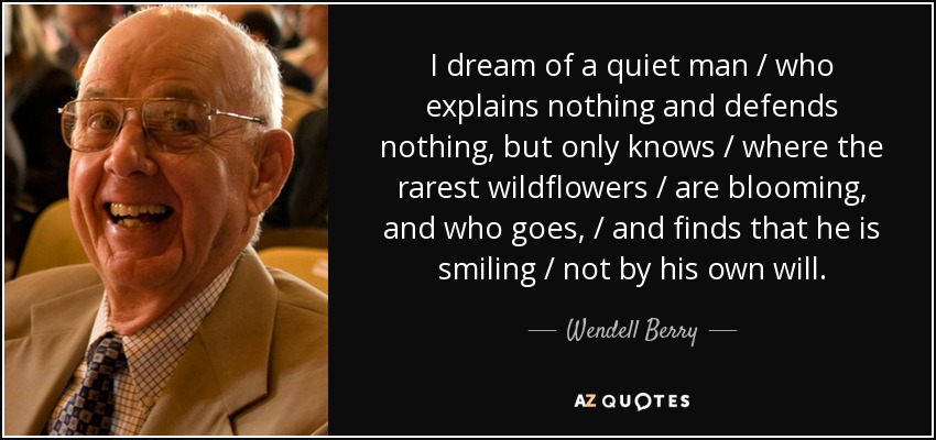 I dream of a quiet man / who explains nothing and defends nothing, but only knows / where the rarest wildflowers / are blooming, and who goes, / and finds that he is smiling / not by his own will. - Wendell Berry