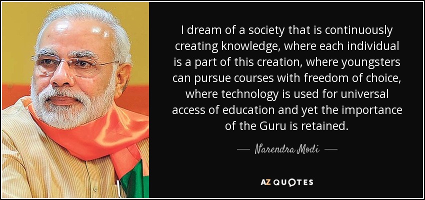 I dream of a society that is continuously creating knowledge, where each individual is a part of this creation, where youngsters can pursue courses with freedom of choice, where technology is used for universal access of education and yet the importance of the Guru is retained. - Narendra Modi
