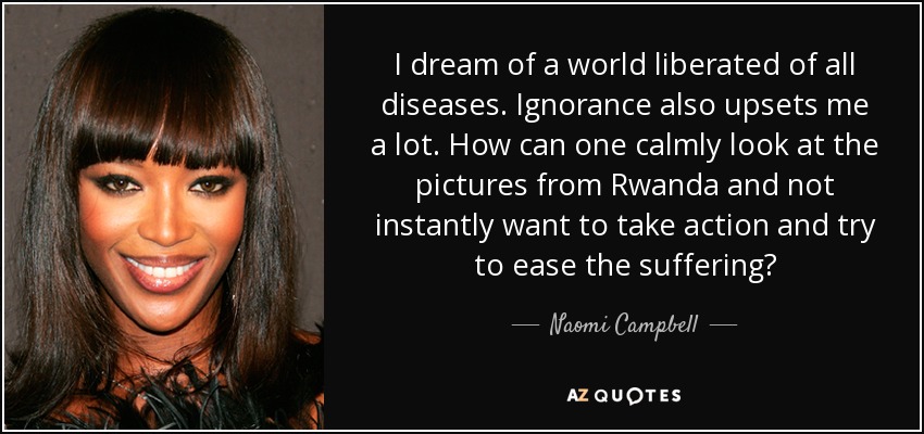 I dream of a world liberated of all diseases. Ignorance also upsets me a lot. How can one calmly look at the pictures from Rwanda and not instantly want to take action and try to ease the suffering? - Naomi Campbell