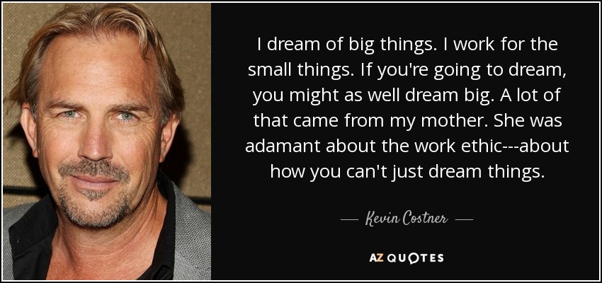 I dream of big things. I work for the small things. If you're going to dream, you might as well dream big. A lot of that came from my mother. She was adamant about the work ethic---about how you can't just dream things. - Kevin Costner