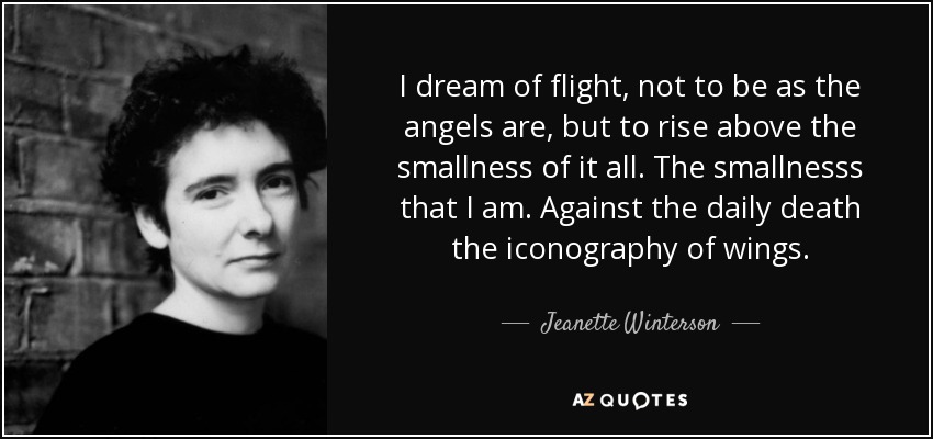I dream of flight, not to be as the angels are, but to rise above the smallness of it all. The smallnesss that I am. Against the daily death the iconography of wings. - Jeanette Winterson