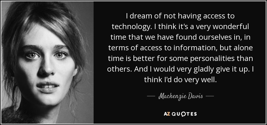 I dream of not having access to technology. I think it's a very wonderful time that we have found ourselves in, in terms of access to information, but alone time is better for some personalities than others. And I would very gladly give it up. I think I'd do very well. - Mackenzie Davis