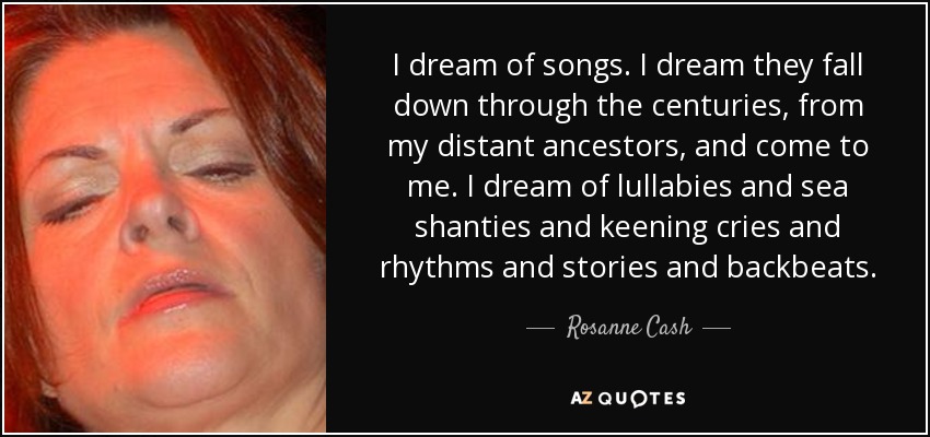 I dream of songs. I dream they fall down through the centuries, from my distant ancestors, and come to me. I dream of lullabies and sea shanties and keening cries and rhythms and stories and backbeats. - Rosanne Cash