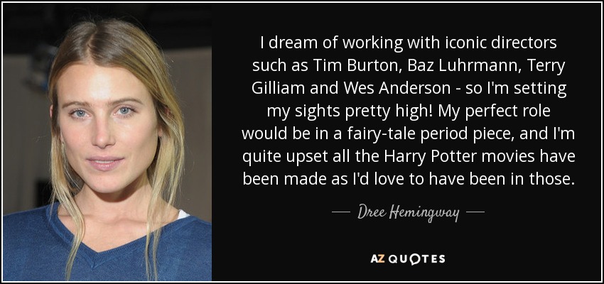 I dream of working with iconic directors such as Tim Burton, Baz Luhrmann, Terry Gilliam and Wes Anderson - so I'm setting my sights pretty high! My perfect role would be in a fairy-tale period piece, and I'm quite upset all the Harry Potter movies have been made as I'd love to have been in those. - Dree Hemingway
