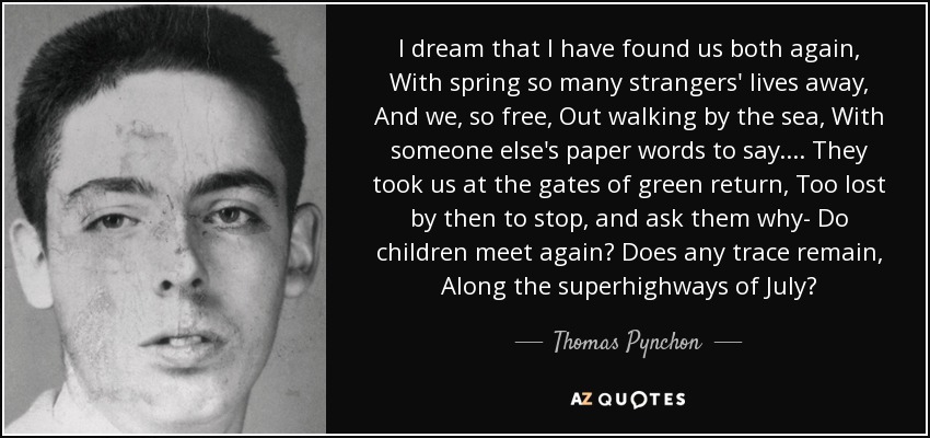 I dream that I have found us both again, With spring so many strangers' lives away, And we, so free, Out walking by the sea, With someone else's paper words to say.... They took us at the gates of green return, Too lost by then to stop, and ask them why- Do children meet again? Does any trace remain, Along the superhighways of July? - Thomas Pynchon