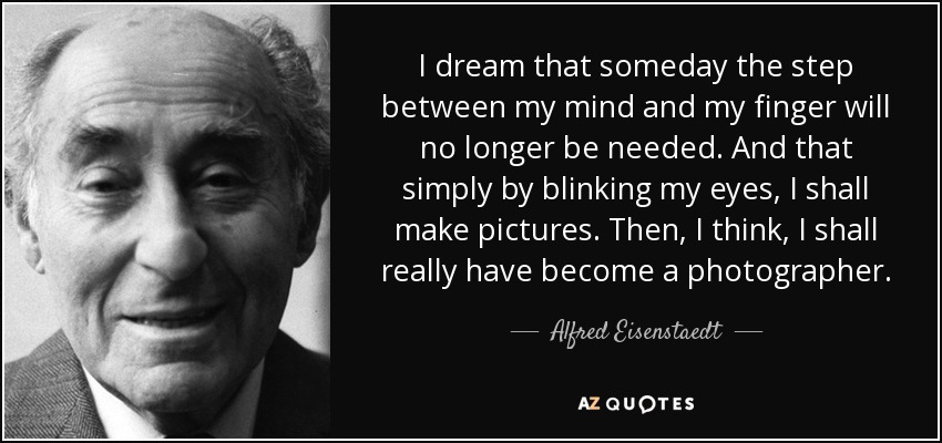 I dream that someday the step between my mind and my finger will no longer be needed. And that simply by blinking my eyes, I shall make pictures. Then, I think, I shall really have become a photographer. - Alfred Eisenstaedt