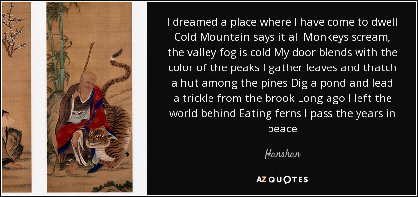 I dreamed a place where I have come to dwell Cold Mountain says it all Monkeys scream, the valley fog is cold My door blends with the color of the peaks I gather leaves and thatch a hut among the pines Dig a pond and lead a trickle from the brook Long ago I left the world behind Eating ferns I pass the years in peace - Hanshan