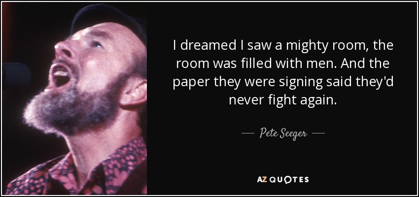 I dreamed I saw a mighty room, the room was filled with men. And the paper they were signing said they'd never fight again. - Pete Seeger