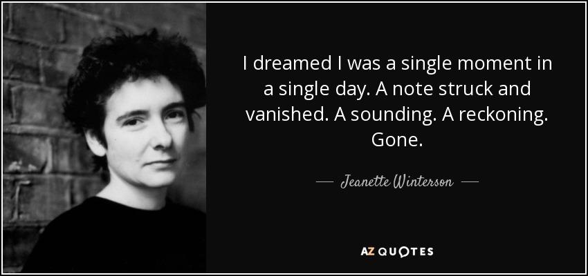 I dreamed I was a single moment in a single day. A note struck and vanished. A sounding. A reckoning. Gone. - Jeanette Winterson