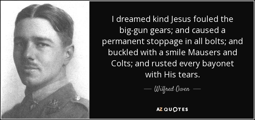 I dreamed kind Jesus fouled the big-gun gears; and caused a permanent stoppage in all bolts; and buckled with a smile Mausers and Colts; and rusted every bayonet with His tears. - Wilfred Owen