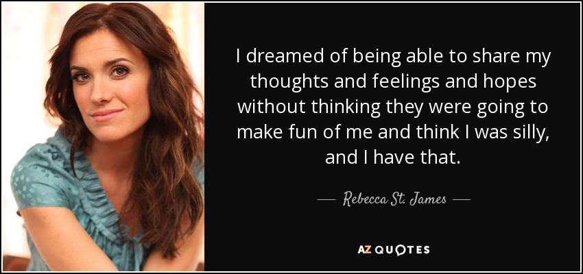 I dreamed of being able to share my thoughts and feelings and hopes without thinking they were going to make fun of me and think I was silly, and I have that. - Rebecca St. James