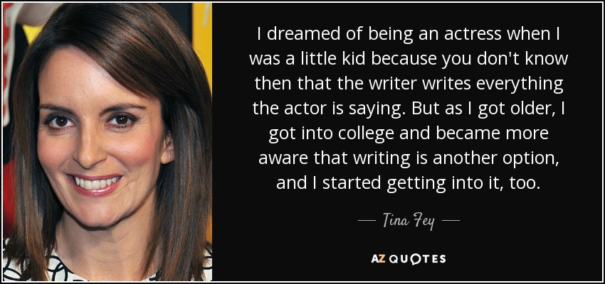 I dreamed of being an actress when I was a little kid because you don't know then that the writer writes everything the actor is saying. But as I got older, I got into college and became more aware that writing is another option, and I started getting into it, too. - Tina Fey