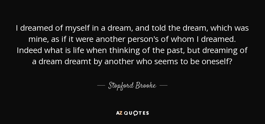 I dreamed of myself in a dream, and told the dream, which was mine, as if it were another person's of whom I dreamed. Indeed what is life when thinking of the past, but dreaming of a dream dreamt by another who seems to be oneself? - Stopford Brooke