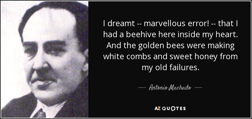 I dreamt -- marvellous error! -- that I had a beehive here inside my heart. And the golden bees were making white combs and sweet honey from my old failures. - Antonio Machado