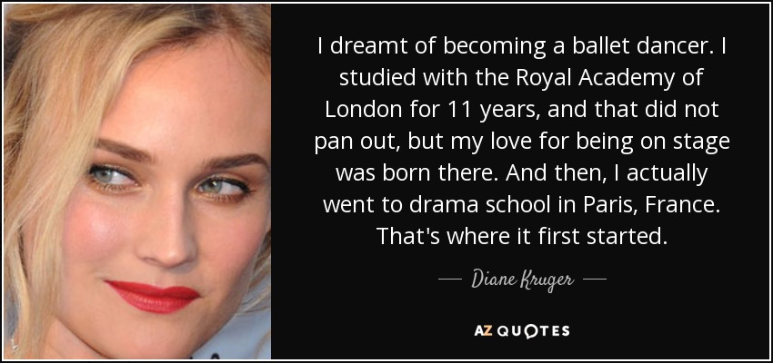 I dreamt of becoming a ballet dancer. I studied with the Royal Academy of London for 11 years, and that did not pan out, but my love for being on stage was born there. And then, I actually went to drama school in Paris, France. That's where it first started. - Diane Kruger