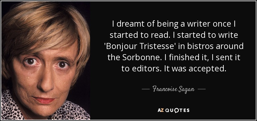 I dreamt of being a writer once I started to read. I started to write 'Bonjour Tristesse' in bistros around the Sorbonne. I finished it, I sent it to editors. It was accepted. - Francoise Sagan