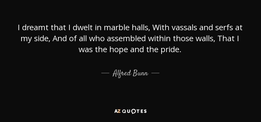 I dreamt that I dwelt in marble halls, With vassals and serfs at my side, And of all who assembled within those walls, That I was the hope and the pride. - Alfred Bunn