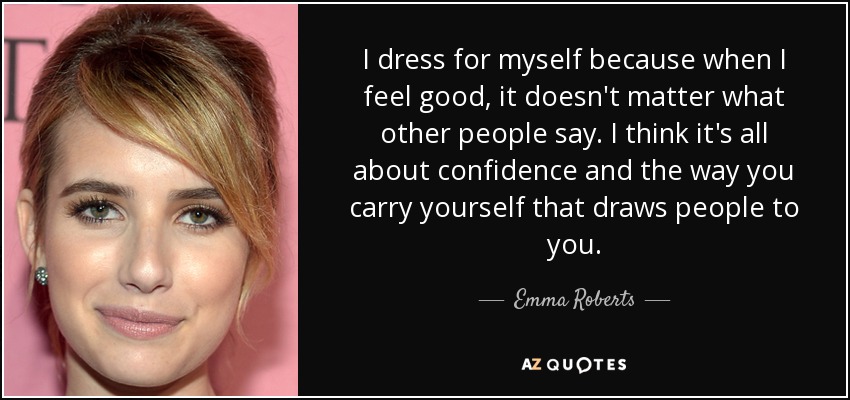 I dress for myself because when I feel good, it doesn't matter what other people say. I think it's all about confidence and the way you carry yourself that draws people to you. - Emma Roberts