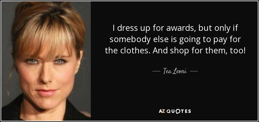 I dress up for awards, but only if somebody else is going to pay for the clothes. And shop for them, too! - Tea Leoni