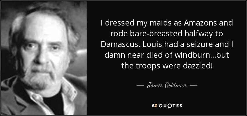 I dressed my maids as Amazons and rode bare-breasted halfway to Damascus. Louis had a seizure and I damn near died of windburn...but the troops were dazzled! - James Goldman