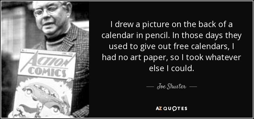 I drew a picture on the back of a calendar in pencil. In those days they used to give out free calendars, I had no art paper, so I took whatever else I could. - Joe Shuster