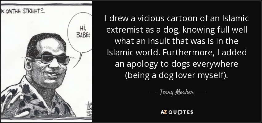 I drew a vicious cartoon of an Islamic extremist as a dog, knowing full well what an insult that was is in the Islamic world. Furthermore, I added an apology to dogs everywhere (being a dog lover myself). - Terry Mosher