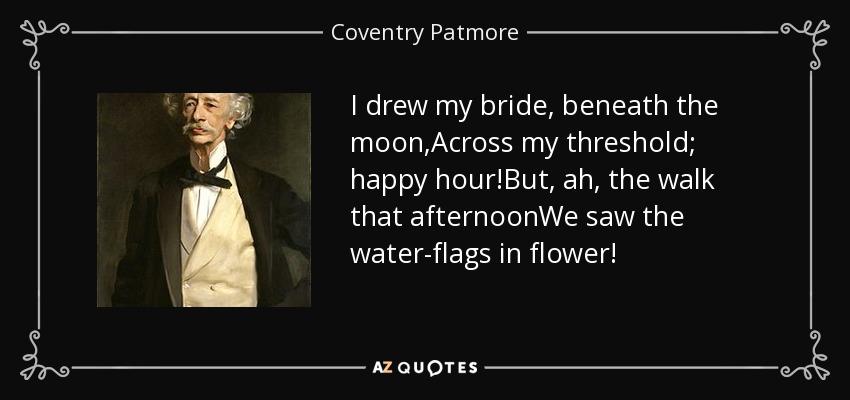 I drew my bride, beneath the moon,Across my threshold; happy hour!But, ah, the walk that afternoonWe saw the water-flags in flower! - Coventry Patmore