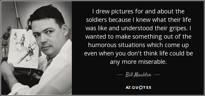 I drew pictures for and about the soldiers because I knew what their life was like and understood their gripes. I wanted to make something out of the humorous situations which come up even when you don't think life could be any more miserable. - Bill Mauldin