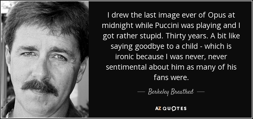 I drew the last image ever of Opus at midnight while Puccini was playing and I got rather stupid. Thirty years. A bit like saying goodbye to a child - which is ironic because I was never, never sentimental about him as many of his fans were. - Berkeley Breathed