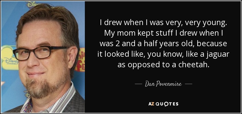 I drew when I was very, very young. My mom kept stuff I drew when I was 2 and a half years old, because it looked like, you know, like a jaguar as opposed to a cheetah. - Dan Povenmire