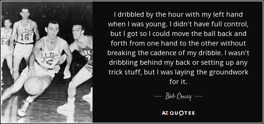 I dribbled by the hour with my left hand when I was young. I didn't have full control, but I got so I could move the ball back and forth from one hand to the other without breaking the cadence of my dribble. I wasn't dribbling behind my back or setting up any trick stuff, but I was laying the groundwork for it. - Bob Cousy