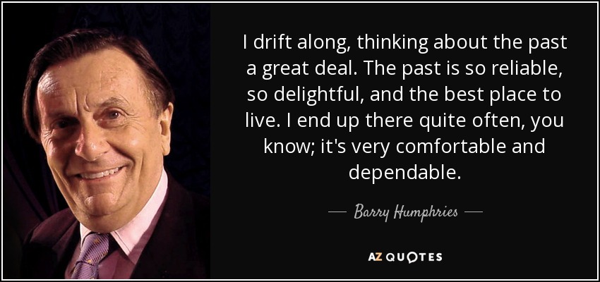 I drift along, thinking about the past a great deal. The past is so reliable, so delightful, and the best place to live. I end up there quite often, you know; it's very comfortable and dependable. - Barry Humphries