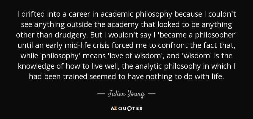 I drifted into a career in academic philosophy because I couldn't see anything outside the academy that looked to be anything other than drudgery. But I wouldn't say I 'became a philosopher' until an early mid-life crisis forced me to confront the fact that, while 'philosophy' means 'love of wisdom', and 'wisdom' is the knowledge of how to live well, the analytic philosophy in which I had been trained seemed to have nothing to do with life. - Julian Young