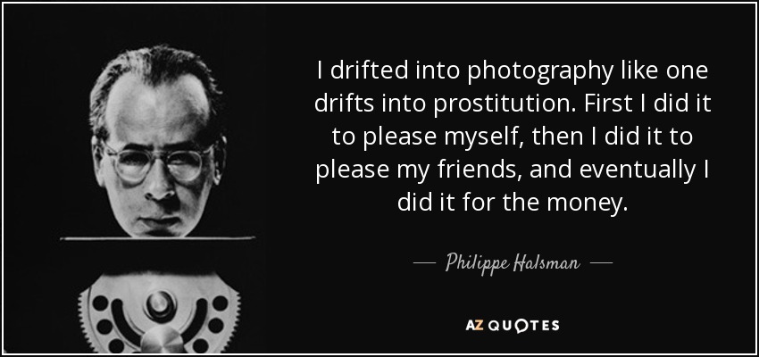 I drifted into photography like one drifts into prostitution. First I did it to please myself, then I did it to please my friends, and eventually I did it for the money. - Philippe Halsman