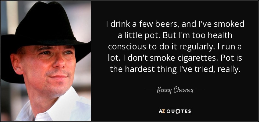 I drink a few beers, and I've smoked a little pot. But I'm too health conscious to do it regularly. I run a lot. I don't smoke cigarettes. Pot is the hardest thing I've tried, really. - Kenny Chesney