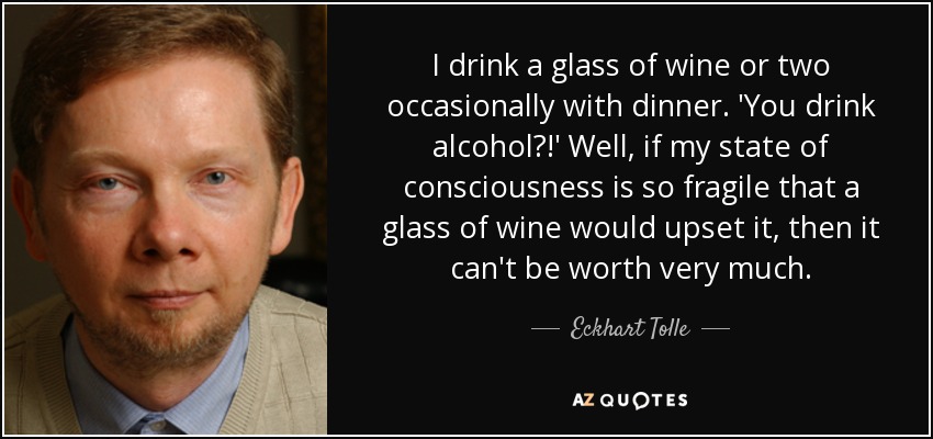 I drink a glass of wine or two occasionally with dinner. 'You drink alcohol?!' Well, if my state of consciousness is so fragile that a glass of wine would upset it, then it can't be worth very much. - Eckhart Tolle