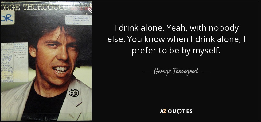 I drink alone. Yeah, with nobody else. You know when I drink alone, I prefer to be by myself. - George Thorogood