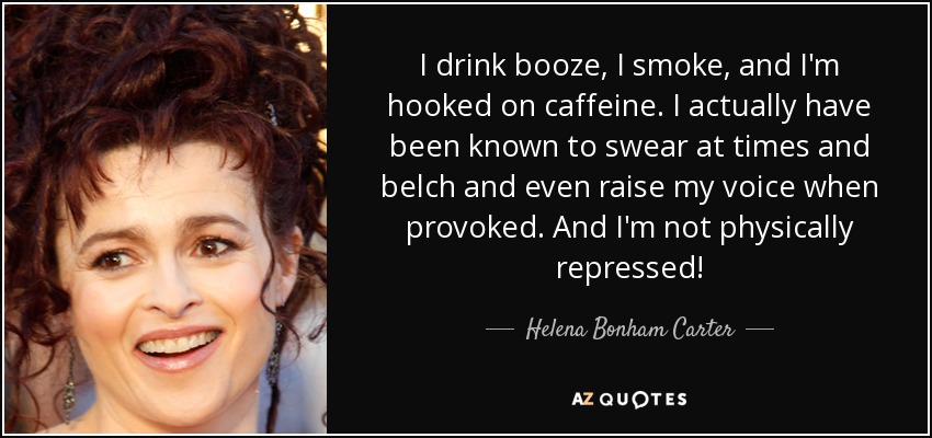 I drink booze, I smoke, and I'm hooked on caffeine. I actually have been known to swear at times and belch and even raise my voice when provoked. And I'm not physically repressed! - Helena Bonham Carter