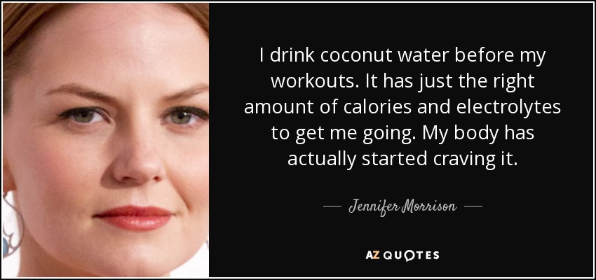 I drink coconut water before my workouts. It has just the right amount of calories and electrolytes to get me going. My body has actually started craving it. - Jennifer Morrison