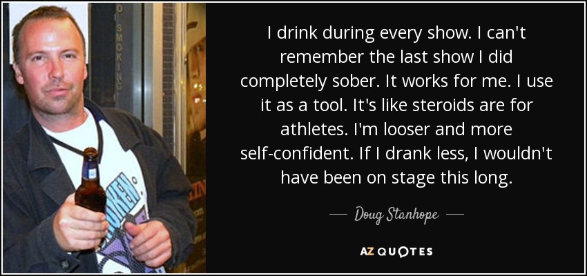 I drink during every show. I can't remember the last show I did completely sober. It works for me. I use it as a tool. It's like steroids are for athletes. I'm looser and more self-confident. If I drank less, I wouldn't have been on stage this long. - Doug Stanhope