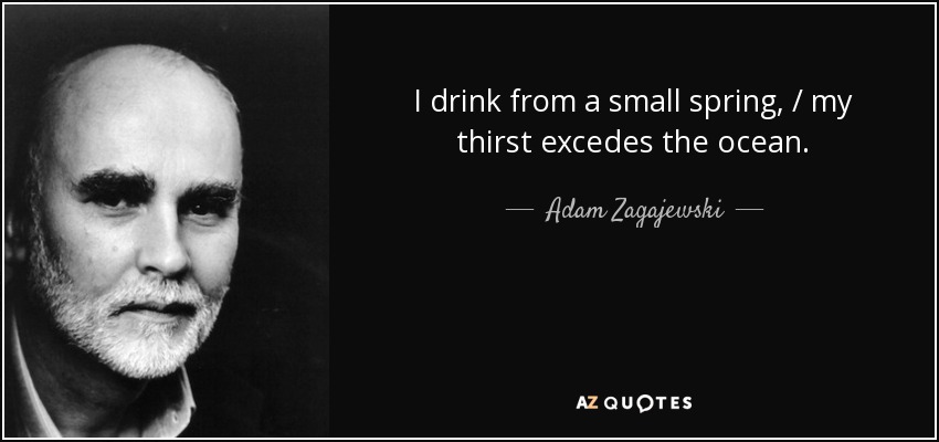 I drink from a small spring, / my thirst excedes the ocean. - Adam Zagajewski
