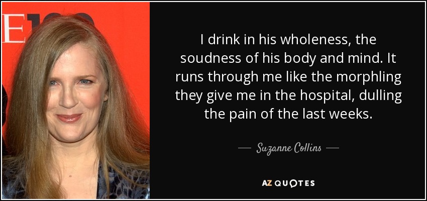 I drink in his wholeness, the soudness of his body and mind. It runs through me like the morphling they give me in the hospital, dulling the pain of the last weeks. - Suzanne Collins